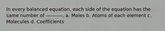 In every balanced equation, each side of the equation has the same number of ----------. a. Moles b. Atoms of each element c. Molecules d. Coefficients