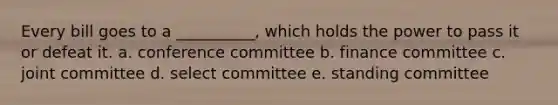 Every bill goes to a __________, which holds the power to pass it or defeat it. a. conference committee b. finance committee c. joint committee d. select committee e. standing committee