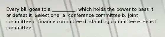 Every bill goes to a __________, which holds the power to pass it or defeat it. Select one: a. conference committee b. joint committee c. finance committee d. standing committee e. select committee