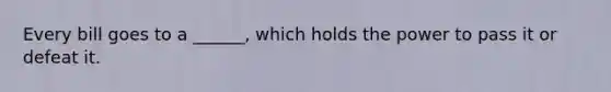 Every bill goes to a ______, which holds the power to pass it or defeat it.