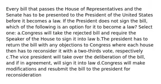 Every bill that passes the House of Representatives and the Senate has to be presented to the President of the United States before it becomes a law. If the President does not sign the bill, which of the following is an option for it to become a law? Select one: a.Congress will take the rejected bill and require the Speaker of the House to sign it into law b.The president has to return the bill with any objections to Congress where each house then has to reconsider it with a two-thirds vote, respectively c.The vice president will take over the deliberation of the bill, and if in agreement, will sign it into law d.Congress will make modifications and resubmit the bill to the president for reconsideration