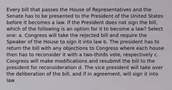 Every bill that passes the House of Representatives and the Senate has to be presented to the President of the United States before it becomes a law. If the President does not sign the bill, which of the following is an option for it to become a law? Select one: a. Congress will take the rejected bill and require the Speaker of the House to sign it into law b. The president has to return the bill with any objections to Congress where each house then has to reconsider it with a two-thirds vote, respectively c. Congress will make modifications and resubmit the bill to the president for reconsideration d. The vice president will take over the deliberation of the bill, and if in agreement, will sign it into law