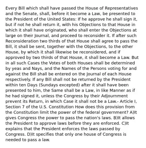 Every Bill which shall have passed the House of Representatives and the Senate, shall, before it become a Law, be presented to the President of the United States: If he approve he shall sign it, but if not he shall return it, with his Objections to that House in which it shall have originated, who shall enter the Objections at large on their Journal, and proceed to reconsider it. If after such Reconsideration two thirds of that House shall agree to pass the Bill, it shall be sent, together with the Objections, to the other House, by which it shall likewise be reconsidered, and if approved by two thirds of that House, it shall become a Law. But in all such Cases the Votes of both Houses shall be determined by yeas and Nays, and the Names of the Persons voting for and against the Bill shall be entered on the Journal of each House respectively. If any Bill shall not be returned by the President within ten Days (Sundays excepted) after it shall have been presented to him, the Same shall be a Law, in like Manner as if he had signed it, unless the Congress by their Adjournment prevent its Return, in which Case it shall not be a Law.- Article I, Section 7 of the U.S. Constitution How does this provision from the Constitution limit the power of the federal government? A)It gives Congress the power to pass the nation's laws. B)It allows the President to approve laws before they are enforced. C)It explains that the President enforces the laws passed by Congress. D)It specifies that only one house of Congress is needed to pass a law.