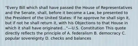 "Every Bill which shall have passed the House of Representatives and the Senate, shall, before it become a Law, be presented to the President of the United States: If he approve he shall sign it, but if not he shall return it, with his Objections to that House in which it shall have originated..."—U.S. Constitution This quote directly reflects the principle of A. federalism B. democracy C. popular sovereignty D. checks and balances