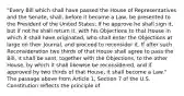 "Every Bill which shall have passed the House of Representatives and the Senate, shall, before it become a Law, be presented to the President of the United States; If he approve he shall sign it, but if not he shall return it, with his Objections to that House in which it shall have originated, who shall enter the Objections at large on their Journal, and proceed to reconsider it. If after such Reconsideration two thirds of that House shall agree to pass the Bill, it shall be sent, together with the Objections, to the other House, by which it shall likewise be reconsidered, and if approved by two thirds of that House, it shall become a Law." The passage above from Article 1, Section 7 of the U.S. Constitution reflects the principle of