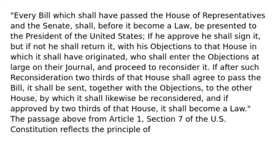 "Every Bill which shall have passed the House of Representatives and the Senate, shall, before it become a Law, be presented to the President of the United States; If he approve he shall sign it, but if not he shall return it, with his Objections to that House in which it shall have originated, who shall enter the Objections at large on their Journal, and proceed to reconsider it. If after such Reconsideration two thirds of that House shall agree to pass the Bill, it shall be sent, together with the Objections, to the other House, by which it shall likewise be reconsidered, and if approved by two thirds of that House, it shall become a Law." The passage above from Article 1, Section 7 of the U.S. Constitution reflects the principle of