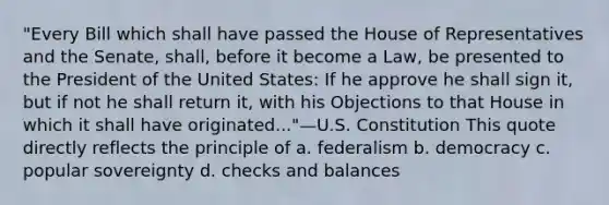 "Every Bill which shall have passed the House of Representatives and the Senate, shall, before it become a Law, be presented to the President of the United States: If he approve he shall sign it, but if not he shall return it, with his Objections to that House in which it shall have originated..."—U.S. Constitution This quote directly reflects the principle of a. federalism b. democracy c. popular sovereignty d. checks and balances