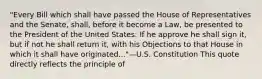 "Every Bill which shall have passed the House of Representatives and the Senate, shall, before it become a Law, be presented to the President of the United States: If he approve he shall sign it, but if not he shall return it, with his Objections to that House in which it shall have originated..."—U.S. Constitution This quote directly reflects the principle of