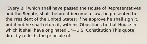 "Every Bill which shall have passed the House of Representatives and the Senate, shall, before it become a Law, be presented to the President of the United States: If he approve he shall sign it, but if not he shall return it, with his Objections to that House in which it shall have originated..."—U.S. Constitution This quote directly reflects the principle of