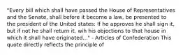 "Every bill which shall have passed the House of Representatives and the Senate, shall before it become a law, be presented to the president of the United states: If he approves he shall sign it, but if not he shall return it, wih his objections to that house in which it shall have originated..." - Articles of Confederation This quote directly reflects the principle of