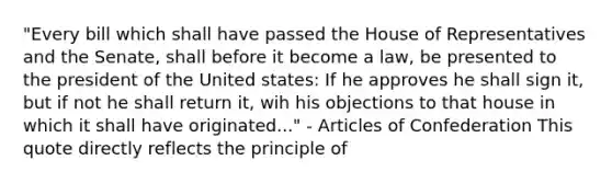 "Every bill which shall have passed the House of Representatives and the Senate, shall before it become a law, be presented to the president of the United states: If he approves he shall sign it, but if not he shall return it, wih his objections to that house in which it shall have originated..." - Articles of Confederation This quote directly reflects the principle of