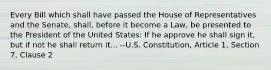 Every Bill which shall have passed the House of Representatives and the Senate, shall, before it become a Law, be presented to the President of the United States: If he approve he shall sign it, but if not he shall return it... --U.S. Constitution, Article 1, Section 7, Clause 2