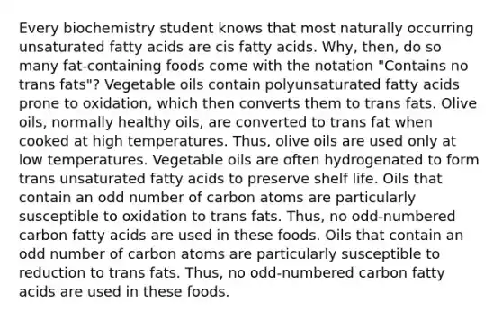 Every biochemistry student knows that most naturally occurring unsaturated fatty acids are cis fatty acids. Why, then, do so many fat-containing foods come with the notation "Contains no trans fats"? Vegetable oils contain polyunsaturated fatty acids prone to oxidation, which then converts them to trans fats. Olive oils, normally healthy oils, are converted to trans fat when cooked at high temperatures. Thus, olive oils are used only at low temperatures. Vegetable oils are often hydrogenated to form trans unsaturated fatty acids to preserve shelf life. Oils that contain an <a href='https://www.questionai.com/knowledge/kEoqoLK8XQ-odd-number' class='anchor-knowledge'>odd number</a> of carbon atoms are particularly susceptible to oxidation to trans fats. Thus, no odd-numbered carbon fatty acids are used in these foods. Oils that contain an odd number of carbon atoms are particularly susceptible to reduction to trans fats. Thus, no odd-numbered carbon fatty acids are used in these foods.