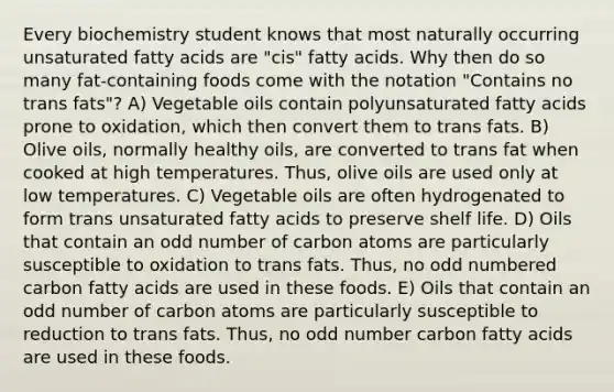 Every biochemistry student knows that most naturally occurring unsaturated fatty acids are "cis" fatty acids. Why then do so many fat-containing foods come with the notation "Contains no trans fats"? A) Vegetable oils contain polyunsaturated fatty acids prone to oxidation, which then convert them to trans fats. B) Olive oils, normally healthy oils, are converted to trans fat when cooked at high temperatures. Thus, olive oils are used only at low temperatures. C) Vegetable oils are often hydrogenated to form trans unsaturated fatty acids to preserve shelf life. D) Oils that contain an <a href='https://www.questionai.com/knowledge/kEoqoLK8XQ-odd-number' class='anchor-knowledge'>odd number</a> of carbon atoms are particularly susceptible to oxidation to trans fats. Thus, no odd numbered carbon fatty acids are used in these foods. E) Oils that contain an odd number of carbon atoms are particularly susceptible to reduction to trans fats. Thus, no odd number carbon fatty acids are used in these foods.