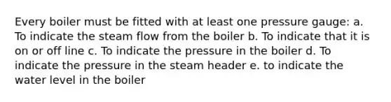 Every boiler must be fitted with at least one pressure gauge: a. To indicate the steam flow from the boiler b. To indicate that it is on or off line c. To indicate the pressure in the boiler d. To indicate the pressure in the steam header e. to indicate the water level in the boiler