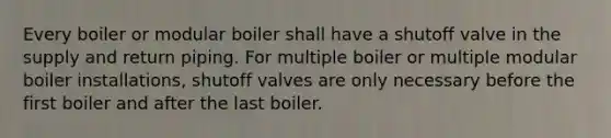 Every boiler or modular boiler shall have a shutoff valve in the supply and return piping. For multiple boiler or multiple modular boiler installations, shutoff valves are only necessary before the first boiler and after the last boiler.