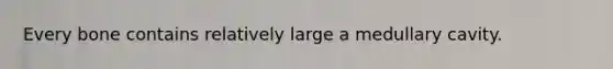 Every bone contains relatively large a medullary cavity.