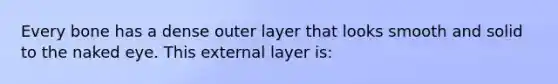 Every bone has a dense outer layer that looks smooth and solid to the naked eye. This external layer is: