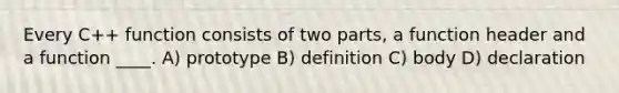 Every C++ function consists of two parts, a function header and a function ____. A) prototype B) definition C) body D) declaration