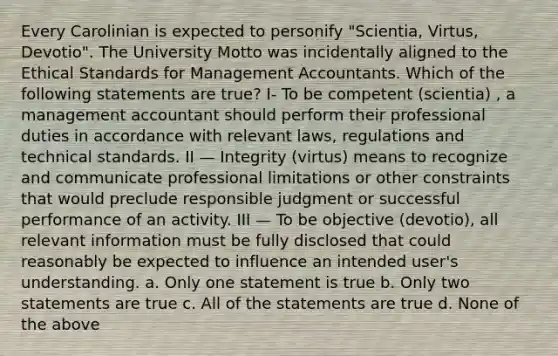 Every Carolinian is expected to personify "Scientia, Virtus, Devotio". The University Motto was incidentally aligned to the Ethical Standards for Management Accountants. Which of the following statements are true? I- To be competent (scientia) , a management accountant should perform their professional duties in accordance with relevant laws, regulations and technical standards. II — Integrity (virtus) means to recognize and communicate professional limitations or other constraints that would preclude responsible judgment or successful performance of an activity. III — To be objective (devotio), all relevant information must be fully disclosed that could reasonably be expected to influence an intended user's understanding. a. Only one statement is true b. Only two statements are true c. All of the statements are true d. None of the above