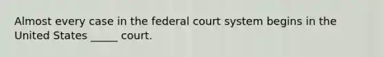 Almost every case in the federal court system begins in the United States _____ court.