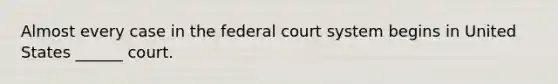 Almost every case in the federal court system begins in United States ______ court.