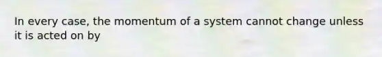 In every case, the momentum of a system cannot change unless it is acted on by