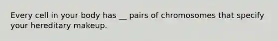 Every cell in your body has __ pairs of chromosomes that specify your hereditary makeup.