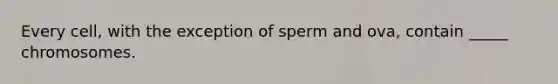 Every cell, with the exception of sperm and ova, contain _____ chromosomes.