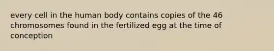 every cell in the human body contains copies of the 46 chromosomes found in the fertilized egg at the time of conception