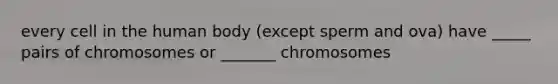 every cell in the human body (except sperm and ova) have _____ pairs of chromosomes or _______ chromosomes