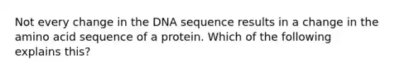 Not every change in the DNA sequence results in a change in the amino acid sequence of a protein. Which of the following explains this?