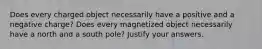 Does every charged object necessarily have a positive and a negative charge? Does every magnetized object necessarily have a north and a south pole? Justify your answers.