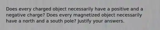 Does every charged object necessarily have a positive and a negative charge? Does every magnetized object necessarily have a north and a south pole? Justify your answers.