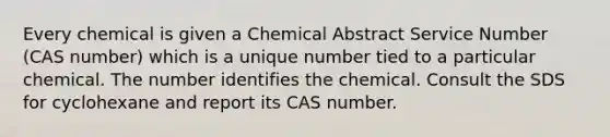 Every chemical is given a Chemical Abstract Service Number (CAS number) which is a unique number tied to a particular chemical. The number identifies the chemical. Consult the SDS for cyclohexane and report its CAS number.