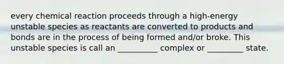 every chemical reaction proceeds through a high-energy unstable species as reactants are converted to products and bonds are in the process of being formed and/or broke. This unstable species is call an __________ complex or _________ state.