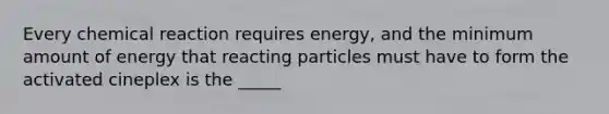 Every chemical reaction requires energy, and the minimum amount of energy that reacting particles must have to form the activated cineplex is the _____