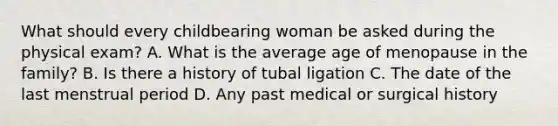 What should every childbearing woman be asked during the physical exam? A. What is the average age of menopause in the family? B. Is there a history of tubal ligation C. The date of the last menstrual period D. Any past medical or surgical history