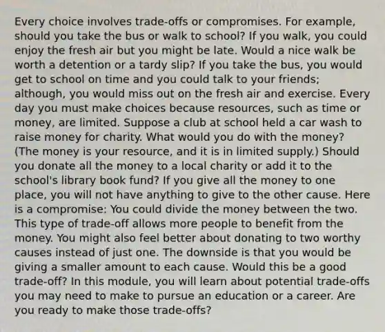 Every choice involves trade-offs or compromises. For example, should you take the bus or walk to school? If you walk, you could enjoy the fresh air but you might be late. Would a nice walk be worth a detention or a tardy slip? If you take the bus, you would get to school on time and you could talk to your friends; although, you would miss out on the fresh air and exercise. Every day you must make choices because resources, such as time or money, are limited. Suppose a club at school held a car wash to raise money for charity. What would you do with the money? (The money is your resource, and it is in limited supply.) Should you donate all the money to a local charity or add it to the school's library book fund? If you give all the money to one place, you will not have anything to give to the other cause. Here is a compromise: You could divide the money between the two. This type of trade-off allows more people to benefit from the money. You might also feel better about donating to two worthy causes instead of just one. The downside is that you would be giving a smaller amount to each cause. Would this be a good trade-off? In this module, you will learn about potential trade-offs you may need to make to pursue an education or a career. Are you ready to make those trade-offs?