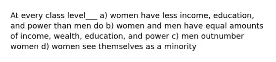 At every class level___ a) women have less income, education, and power than men do b) women and men have equal amounts of income, wealth, education, and power c) men outnumber women d) women see themselves as a minority