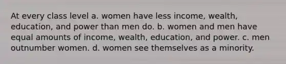 At every class level a. women have less income, wealth, education, and power than men do. b. women and men have equal amounts of income, wealth, education, and power. c. men outnumber women. d. women see themselves as a minority.