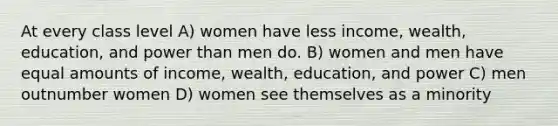 At every class level A) women have less income, wealth, education, and power than men do. B) women and men have equal amounts of income, wealth, education, and power C) men outnumber women D) women see themselves as a minority