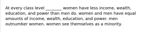 At every class level ________ women have less income, wealth, education, and power than men do. women and men have equal amounts of income, wealth, education, and power. men outnumber women. women see themselves as a minority.