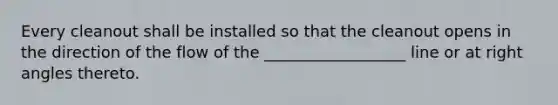 Every cleanout shall be installed so that the cleanout opens in the direction of the flow of the __________________ line or at right angles thereto.