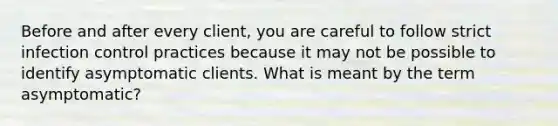 Before and after every client, you are careful to follow strict infection control practices because it may not be possible to identify asymptomatic clients. What is meant by the term asymptomatic?