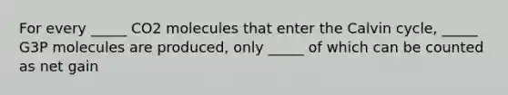 For every _____ CO2 molecules that enter the Calvin cycle, _____ G3P molecules are produced, only _____ of which can be counted as net gain