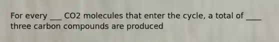 For every ___ CO2 molecules that enter the cycle, a total of ____ three carbon compounds are produced