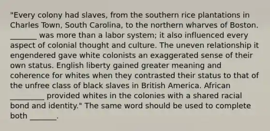 "Every colony had slaves, from the southern rice plantations in Charles Town, South Carolina, to the northern wharves of Boston. _______ was more than a labor system; it also influenced every aspect of colonial thought and culture. The uneven relationship it engendered gave white colonists an exaggerated sense of their own status. English liberty gained greater meaning and coherence for whites when they contrasted their status to that of the unfree class of black slaves in British America. African _________ provided whites in the colonies with a shared racial bond and identity." The same word should be used to complete both _______.