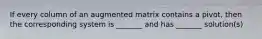 If every column of an augmented matrix contains a pivot, then the corresponding system is _______ and has _______ solution(s)