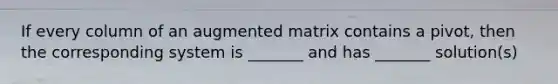 If every column of an augmented matrix contains a pivot, then the corresponding system is _______ and has _______ solution(s)